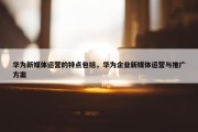 华为新媒体运营的特点包括，华为企业新媒体运营与推广方案