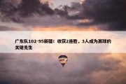 广东队102-95新疆！收获2连胜，3人成为赢球的关键先生