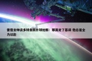 雷霆主帅谈多特鱼跃扑球抢断：那奠定了基调 他总是全力以赴