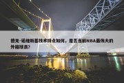 德克-诺维斯基技术特点如何，是否当前NBA最伟大的外籍球员？