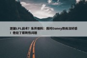 泄漏LPL战术？朱开爆料：我对Daney教练没好感！他犯了原则性问题