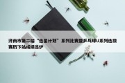 济南市第二届“选星计划”系列比赛暨乒乓球U系列选拔赛历下站成绩出炉