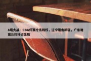 8场大战！CBA杯赛抢出线权，辽宁阻击新疆，广东难赢北控接近出局