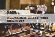 Akamai退出中国市场：2026年停服，迁移服务由腾讯云和网宿提供