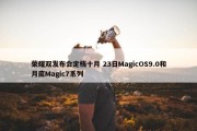 荣耀双发布会定档十月 23日MagicOS9.0和月底Magic7系列