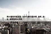 用AI重构手机交互  OPPO要打造会看_会听_会说_做得快的AI手机