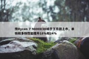 传Ryzen 7 9800X3D将于下月初上市，单核和多核性能提升18%和24%