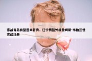 客战青岛有望迎来首秀，辽宁男篮外援詹姆斯-韦伯三世完成注册