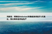 马斯克：特斯拉Robotaxi车辆成本将低于3万美元，预计两年后开始生产