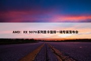 AMD：RX 9070系列显卡值得一场专属发布会