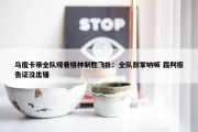 乌度卡带全队观看格林制胜飞扑：全队鼓掌呐喊 裁判报告证没出错