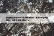 欧盟反垄断下Meta给出解决办法：展示eBay产品信息，后者股价飙升超13%