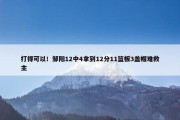 打得可以！邹阳12中4拿到12分11篮板3盖帽难救主