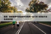 基德：新援需要时间适应和东契奇一起打球 克莱伯不会出战森林狼