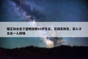 赌王孙女包下酒吧庆祝48岁生日，花钱买快乐，家人子女无一人到场