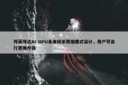 传英伟达AI GPU未来将采用插槽式设计，用户可自行更换升级