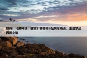 期待！《黑神话：悟空》将亮相B站跨年晚会：重温梦幻西游之旅