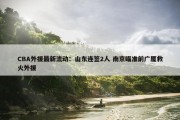 CBA外援最新流动：山东连签2人 南京瞄准前广厦救火外援