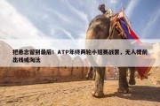 把悬念留到最后！ATP年终两轮小组赛战罢，无人提前出线或淘汰