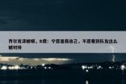 齐尔克泽被嘲，B费：宁愿是我自己，不愿看到队友这么被对待