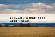 大上 Paperlike 253（革命者）墨水屏显示器发布，8499 元起