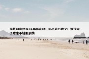 海外网友热议BLG淘汰G2：ELK太厉害了！暂停毁了本来不错的剧情