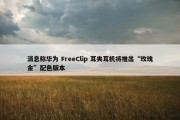 消息称华为 FreeClip 耳夹耳机将推出“玫瑰金”配色版本