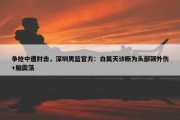 争抢中遭肘击，深圳男篮官方：白昊天诊断为头部颈外伤+脑震荡