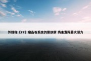 外媒称《FF》魔晶石系统仍需创新 尚未发挥最大潜力