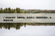 广东险胜深圳！周鹏叙旧，徐杰开心，徐昕特写镜头，杜锋回应比赛