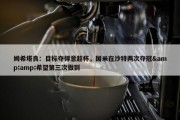 姆希塔良：目标夺得意超杯，国米在沙特两次夺冠&amp;希望第三次做到