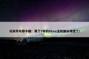 玩家开年即不顺：用了7年的Xbox主机被水淹透了！