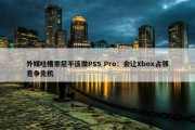 外媒吐槽索尼不该做PS5 Pro：会让Xbox占领竞争先机