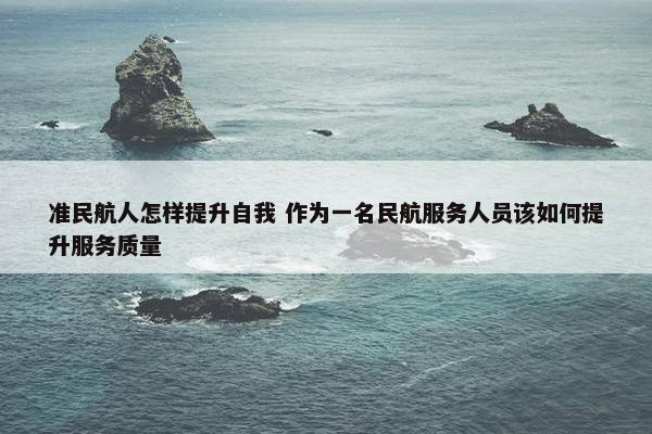 准民航人怎样提升自我 作为一名民航服务人员该如何提升服务质量