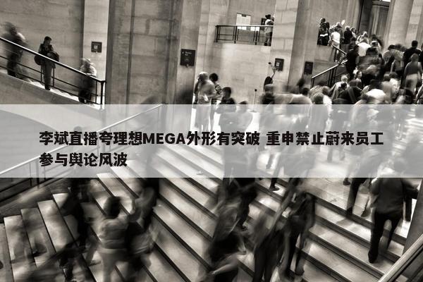 李斌直播夸理想MEGA外形有突破 重申禁止蔚来员工参与舆论风波