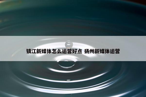 镇江新媒体怎么运营好点 扬州新媒体运营