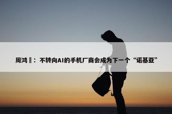 周鸿祎：不转向AI的手机厂商会成为下一个“诺基亚”