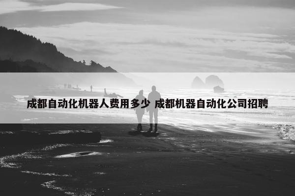 成都自动化机器人费用多少 成都机器自动化公司招聘