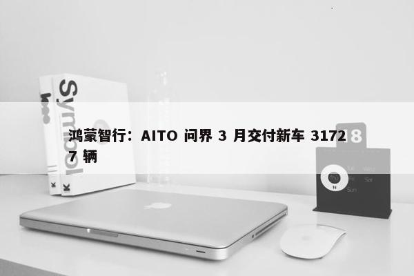 鸿蒙智行：AITO 问界 3 月交付新车 31727 辆