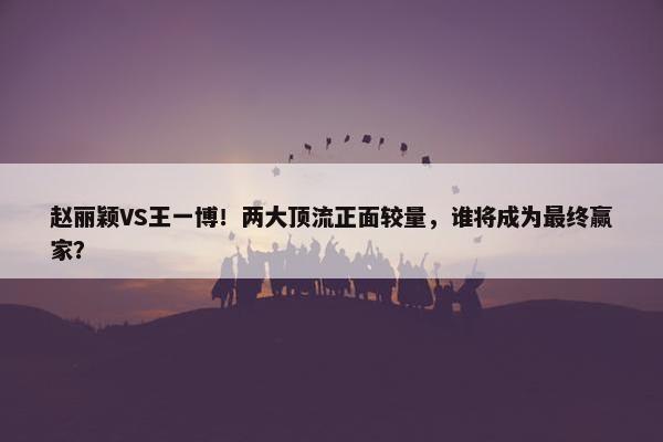 赵丽颖VS王一博！两大顶流正面较量，谁将成为最终赢家？