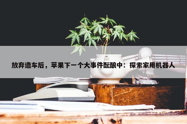 放弃造车后，苹果下一个大事件酝酿中：探索家用机器人