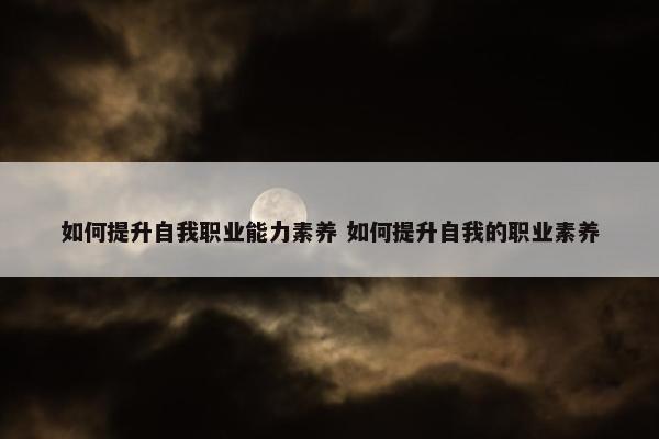 如何提升自我职业能力素养 如何提升自我的职业素养