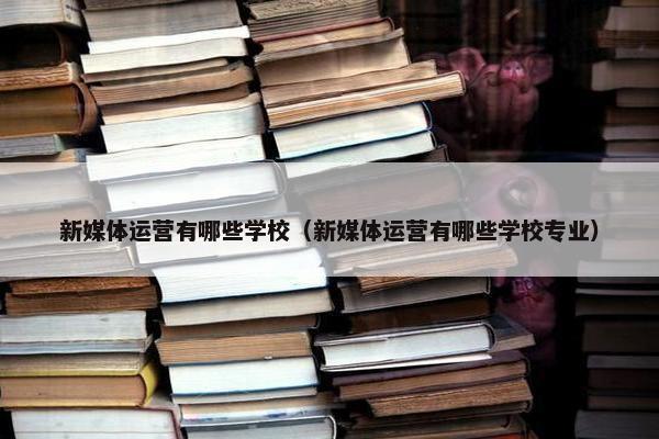 新媒体运营有哪些学校（新媒体运营有哪些学校专业）