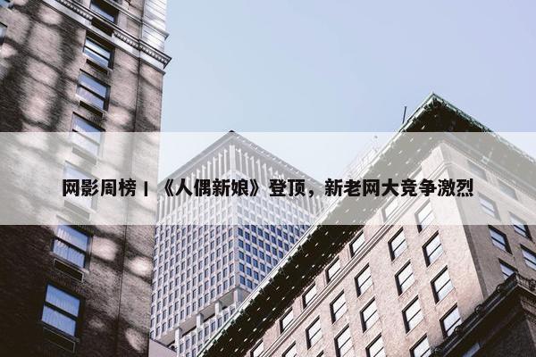 网影周榜丨《人偶新娘》登顶，新老网大竞争激烈