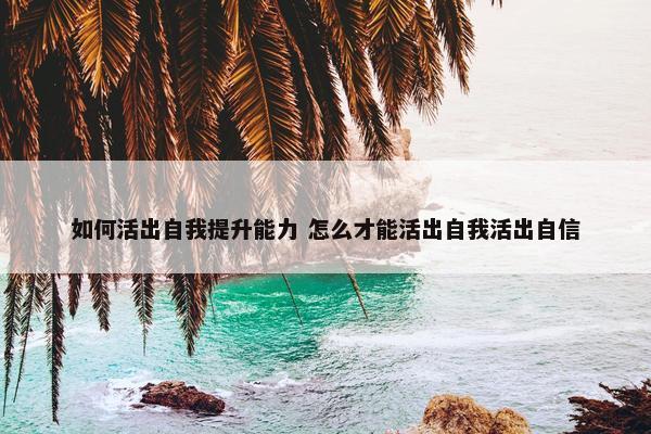 如何活出自我提升能力 怎么才能活出自我活出自信