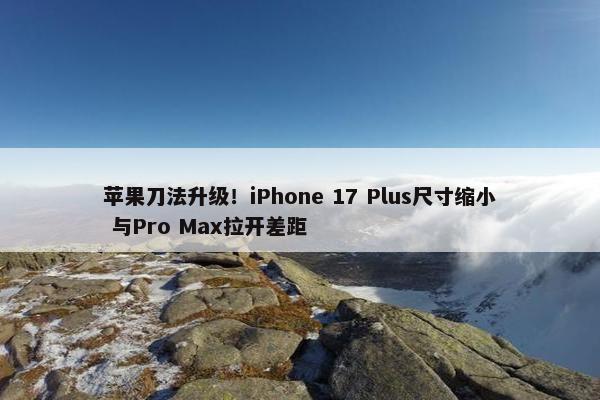 苹果刀法升级！iPhone 17 Plus尺寸缩小 与Pro Max拉开差距