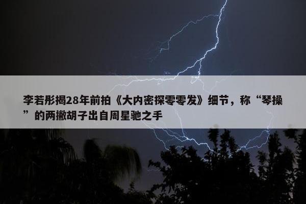 李若彤揭28年前拍《大内密探零零发》细节，称“琴操”的两撇胡子出自周星驰之手