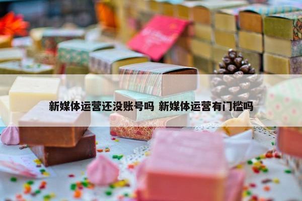 新媒体运营还没账号吗 新媒体运营有门槛吗