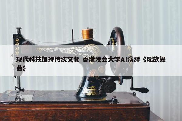 现代科技加持传统文化 香港浸会大学AI演绎《瑶族舞曲》