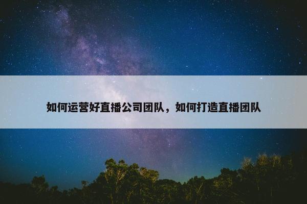 如何运营好直播公司团队，如何打造直播团队